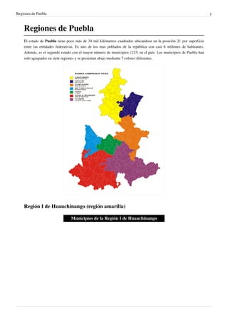 Regiones de Puebla                                                                                                   1



    Regiones de Puebla
    El estado de Puebla tiene poco más de 34 mil kilómetros cuadrados ubicandose en la posición 21 por superficie
    entre las entidades federativas. Es uno de los mas poblados de la república con casi 6 millones de habitantes.
    Además, es el segundo estado con el mayor número de municipios (217) en el país. Los municipios de Puebla han
    sido agrupados en siete regiones y se presentan abajo mediante 7 colores diferentes.




    Región I de Huauchinango (región amarilla)

                                Municipios de la Región I de Huauchinango
 