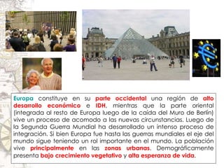 Europa   constituye en su  parte occidental  una región de  alto desarrollo económico  e  IDH , mientras que la parte oriental (integrada al resto de Europa luego de la caída del Muro de Berlín) vive un proceso de acomodo a las nuevas circunstancias. Luego de la Segunda Guerra Mundial ha desarrollado un intenso proceso de integración. Si bien Europa fue hasta las guerras mundiales el eje del mundo sigue teniendo un rol importante en el mundo. La población vive  principalmente  en las  zonas urbanas . Demográficamente presenta  bajo crecimiento vegetativo  y  alta esperanza de vida .   