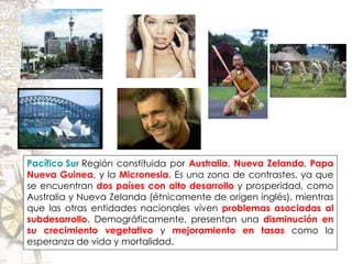 Pacífico Sur  Región constituida por  Australia ,  Nueva Zelanda ,  Papa Nueva Guinea , y la  Micronesia . Es una zona de contrastes, ya que se encuentran  dos países con alto desarrollo  y prosperidad, como Australia y Nueva Zelanda (étnicamente de origen inglés), mientras que las otras entidades nacionales viven  problemas asociadas al subdesarrollo . Demográficamente, presentan una  disminución en su crecimiento vegetativo  y  mejoramiento en tasas  como la esperanza de vida y mortalidad. 