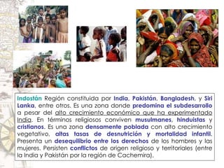 Indostán   Región constituida por  India ,  Pakistán ,  Bangladesh , y  Siri Lanka , entre otros. Es una zona donde  predomina el subdesarrollo  a pesar del  alto crecimiento económico que ha experimentado India . En términos religiosos conviven  musulmanes ,  hinduistas  y  cristianos . Es una zona  densamente poblada  con alto crecimiento vegetativo,  altas tasas de desnutrición y mortalidad infantil . Presenta un  desequilibrio entre los derechos  de los hombres y las mujeres. Persisten  conflictos  de origen religioso y territoriales (entre la India y Pakistán por la región de Cachemira). 