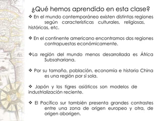 ¿Qué hemos aprendido en esta clase? En el mundo contemporáneo existen distintas regiones  según características culturales, religiosas,  históricas, etc. En el continente americano encontramos dos regiones  contrapuestas económicamente. La región del mundo menos desarrollada es África  Subsahariana. Por su tamaño, población, economía e historia China  es una región por sí sola. Japón y los tigres asiáticos son modelos de  industrialización reciente. El Pacífico sur también presenta grandes contrastes  entre una zona de origen europeo y otra, de  origen aborigen. 