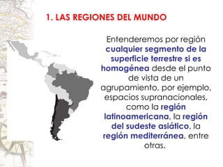 1. LAS REGIONES DEL MUNDO Entenderemos por región  cualquier segmento de la superficie terrestre si es homogénea  desde el punto de vista de un agrupamiento, por ejemplo, espacios supranacionales, como la  región latinoamericana , la  región del sudeste asiático , la  región mediterránea , entre otras.  