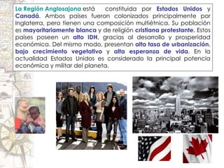 La Región Anglosajona   está  constituida por  Estados Unidos  y  Canadá . Ambos países fueron colonizados principalmente por Inglaterra, pero tienen una composición multiétnica. Su población es  mayoritariamente blanca  y de religión  cristiana protestante.  Estos países poseen un  alto IDH , gracias al desarrollo y prosperidad económica. Del mismo modo, presentan  alta tasa de urbanización ,  bajo crecimiento vegetativo  y  alta esperanza de vida . En la actualidad Estados Unidos es considerado la principal potencia económica y militar del planeta. 