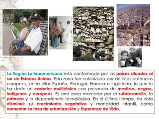 La Región Latinoamericana  está conformada por los  países situados al sur de Estados Unidos . Esta zona fue colonizada por distintas potencias europeas, entre ellas España, Portugal, Francia e Inglaterra, lo que le ha dado un  carácter multiétnico  con presencia de  mestizos ,  negros ,  indígenas  y  europeos . Es una zona marcada por el  subdesarrollo , la  pobreza  y la dependencia tecnológica. En el último tiempo, ha visto  disminuir su crecimiento vegetativo  y mortalidad infantil, como  aumentar su tasa de urbanización  y  Esperanza de Vida . 