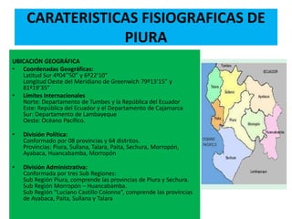 CARATERISTICAS FISIOGRAFICAS DE
PIURA
UBICACIÓN GEOGRÁFICA
• Coordenadas Geográficas:
Latitud Sur 4º04’’50” y 6º22’10”
Longitud Oeste del Meridiano de Greenwich 79º13’15” y
81º19’35”
• Límites Internacionales
Norte: Departamento de Tumbes y la República del Ecuador
Este: República del Ecuador y el Departamento de Cajamarca
Sur: Departamento de Lambayeque
Oeste: Océano Pacífico.
• División Política:
Conformado por 08 provincias y 64 distritos.
Provincias: Piura, Sullana, Talara, Paita, Sechura, Morropón,
Ayabaca, Huancabamba, Morropón
• División Administrativa:
Conformada por tres Sub Regiones:
Sub Región Piura, comprende las provincias de Piura y Sechura.
Sub Región Morropón – Huancabamba.
Sub Región “Luciano Castillo Colonna”, comprende las provincias
de Ayabaca, Paita, Sullana y Talara
 