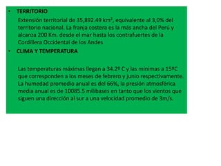 • TERRITORIO
Extensión territorial de 35,892.49 km², equivalente al 3,0% del
territorio nacional. La franja costera es la más ancha del Perú y
alcanza 200 Km. desde el mar hasta los contrafuertes de la
Cordillera Occidental de los Andes
• CLIMA Y TEMPERATURA
Las temperaturas máximas llegan a 34.2º C y las mínimas a 15ºC
que corresponden a los meses de febrero y junio respectivamente.
La humedad promedio anual es del 66%, la presión atmosférica
media anual es de 10085.5 milibases en tanto que los vientos que
siguen una dirección al sur a una velocidad promedio de 3m/s.
 
