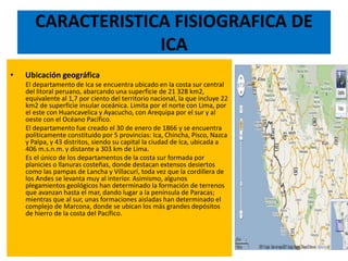 CARACTERISTICA FISIOGRAFICA DE
ICA
• Ubicación geográfica
El departamento de Ica se encuentra ubicado en la costa sur central
del litoral peruano, abarcando una superficie de 21 328 km2,
equivalente al 1,7 por ciento del territorio nacional, la que incluye 22
km2 de superficie insular oceánica. Limita por el norte con Lima, por
el este con Huancavelica y Ayacucho, con Arequipa por el sur y al
oeste con el Océano Pacífico.
El departamento fue creado el 30 de enero de 1866 y se encuentra
políticamente constituido por 5 provincias: Ica, Chincha, Pisco, Nazca
y Palpa, y 43 distritos, siendo su capital la ciudad de Ica, ubicada a
406 m.s.n.m. y distante a 303 km de Lima.
Es el único de los departamentos de la costa sur formada por
planicies o llanuras costeñas, donde destacan extensos desiertos
como las pampas de Lancha y Villacurí, toda vez que la cordillera de
los Andes se levanta muy al interior. Asimismo, algunos
plegamientos geológicos han determinado la formación de terrenos
que avanzan hasta el mar, dando lugar a la península de Paracas;
mientras que al sur, unas formaciones aisladas han determinado el
complejo de Marcona, donde se ubican los más grandes depósitos
de hierro de la costa del Pacífico.
 