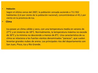 • Población
Según el último censo del 2007, la población censada asciende a 711 932
habitantes (2,6 por ciento de la población nacional), concentrándose el 45,1 por
ciento en la provincia de Ica.
• Clima
Ica posee un clima cálido y seco, con una temperatura media en verano de
27°C y en invierno de 18°C. Normalmente, la temperatura máxima no excede
de 30°C y la mínima no desciende a menos de 8°C. Una característica de su
clima se relaciona a los fuertes vientos denominados "paracas", que suelen
levantar grandes nubes de arena. Los principales ríos del departamento son
San Juan, Pisco, Ica y Río Grande.
 