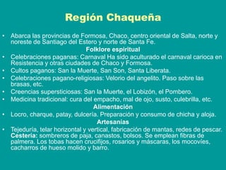 Región Chaqueña
• Abarca las provincias de Formosa, Chaco, centro oriental de Salta, norte y
noreste de Santiago del Estero y norte de Santa Fe.
Folklore espiritual
• Celebraciones paganas: Carnaval Ha sido aculturado el carnaval carioca en
Resistencia y otras ciudades de Chaco y Formosa.
• Cultos paganos: San la Muerte, San Son, Santa Liberata.
• Celebraciones pagano-religiosas: Velorio del angelito. Paso sobre las
brasas, etc.
• Creencias supersticiosas: San la Muerte, el Lobizón, el Pombero.
• Medicina tradicional: cura del empacho, mal de ojo, susto, culebrilla, etc.
Alimentación
• Locro, charque, patay, dulcería. Preparación y consumo de chicha y aloja.
Artesanías
• Tejeduría, telar horizontal y vertical, fabricación de mantas, redes de pescar.
Cestería: sombreros de paja, canastos, bolsos. Se emplean fibras de
palmera. Los tobas hacen crucifijos, rosarios y máscaras, los mocovíes,
cacharros de hueso molido y barro.
 