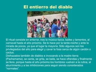 El entierro del diablo
El ritual consiste en enterrar, tras la música típica, bailes y lamentos, al
carnaval hasta el año próximo. Se lo hace por la tarde-noche y ante la
mirada de pocos, ya que el lugar la mayoría. Sólo algunos son los
privilegiados del año para elegir y cavar la fosa cerca de algún cardón o
cactus.
Disfrazados también de diablos e invocando a la madre tierra
(Pachamama), se canta, se grita, se baila, se hace ofrendas y finalmente
se llora, porque hasta el año próximo los hombres vuelven a la rutina, al
aburrimiento y a las inhibiciones para seguir siendo considerados
“normales”.
 