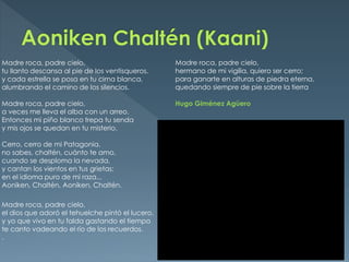Madre roca, padre cielo,                          Madre roca, padre cielo,
tu llanto descansa al pie de los ventisqueros.    hermano de mi vigilia, quiero ser cerro;
y cada estrella se posa en tu cima blanca,        para ganarte en alturas de piedra eterna,
alumbrando el camino de los silencios.            quedando siempre de pie sobre la tierra

Madre roca, padre cielo,                          Hugo Giménez Agüero
a veces me lleva el alba con un arreo.
Entonces mi piño blanco trepa tu senda
y mis ojos se quedan en tu misterio.

Cerro, cerro de mi Patagonia,
no sabes, chaltén, cuánto te amo,
cuando se desploma la nevada,
y cantan los vientos en tus grietas;
en el idioma puro de mi raza...
Aoniken, Chaltén, Aoniken, Chaltén.

Madre roca, padre cielo,
el dios que adoró el tehuelche pintó el lucero.
y yo que vivo en tu falda gastando el tiempo
te canto vadeando el río de los recuerdos.
.
 
