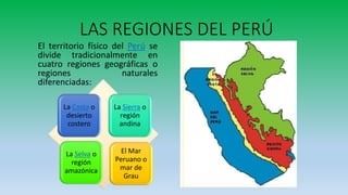 LAS REGIONES DEL PERÚ
El territorio físico del Perú se
divide tradicionalmente en
cuatro regiones geográficas o
regiones naturales
diferenciadas:
El Mar
Peruano o
mar de
Grau
La Selva o
región
amazónica
La Sierra o
región
andina
La Costa o
desierto
costero
 