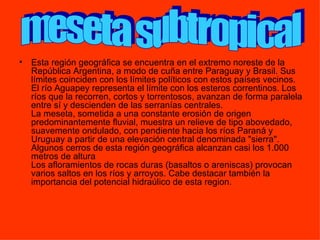 Esta región geográfica se encuentra en el extremo noreste de la República Argentina, a modo de cuña entre Paraguay y Brasil. Sus límites coinciden con los límites políticos con estos países vecinos. El río Aguapey representa el límite con los esteros correntinos. Los ríos que la recorren, cortos y torrentosos, avanzan de forma paralela entre sí y descienden de las serranías centrales. La meseta, sometida a una constante erosión de origen predominantemente fluvial, muestra un relieve de tipo abovedado, suavemente ondulado, con pendiente hacia los ríos Paraná y Uruguay a partir de una elevación central denominada "sierra". Algunos cerros de esta región geográfica alcanzan casi los 1.000 metros de altura Los afloramientos de rocas duras (basaltos o areniscas) provocan varios saltos en los ríos y arroyos. Cabe destacar también la importancia del potencial hidraúlico de esta region.  meseta subtropical 