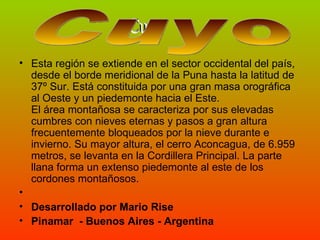Esta región se extiende en el sector occidental del país, desde el borde meridional de la Puna hasta la latitud de 37º Sur. Está constituida por una gran masa orográfica al Oeste y un piedemonte hacia el Este. El área montañosa se caracteriza por sus elevadas cumbres con nieves eternas y pasos a gran altura frecuentemente bloqueados por la nieve durante e invierno. Su mayor altura, el cerro Aconcagua, de 6.959 metros, se levanta en la Cordillera Principal. La parte llana forma un extenso piedemonte al este de los cordones montañosos.  Desarrollado por Mario Rise Pinamar  - Buenos Aires - Argentina Cuyo Cuyo  