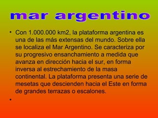 Con 1.000.000 km2, la plataforma argentina es una de las más extensas del mundo. Sobre ella se localiza el Mar Argentino. Se caracteriza por su progresivo ensanchamiento a medida que avanza en dirección hacia el sur, en forma inversa al estrechamiento de la masa continental. La plataforma presenta una serie de mesetas que descienden hacia el Este en forma de grandes terrazas o escalones.  mar argentino 