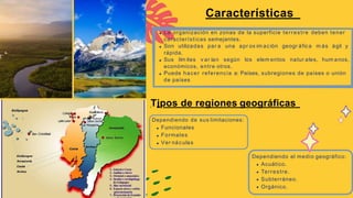 La organización en zonas de la superficie terrestre deben tener
características semejantes.
Son utilizadas par a una apr ox im ación geogr áfica m ás ágil y
rápida.
Sus lím ites v ar ían según los elem entos natur ales, hum anos,
económicos, entre otros.
Puede hacer referencia a: Países, subregiones de países o unión
de países
Características
.
Tipos de regiones geográficas
Dependiendo de sus limitaciones:
Funcionales
Formales
Ver náculas
Dependiendo el medio geográfico:
Acuático.
Terrestre.
Subterráneo.
Orgánico.
 