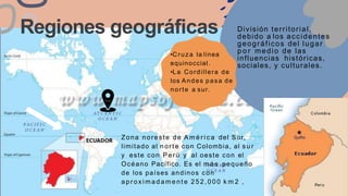 Regiones geográficas
Zona noreste de A m é r i c a del Sur,
limitado al norte con Colombia, al s u r
y este con Perú y al oeste con el
Océano Pacífico. Es el m á s pequeño
de los países andinos con
a p r o x i m a d a m e n t e 252, 000 k m 2 ,
División territorial,
debido a los accidentes
geográficos del lugar
p o r medio de las
influencias históricas,
sociales, y culturales.
•Cruza la línea
equinoccial.
•La Cordillera de
los Andes pasa de
norte a sur.
 