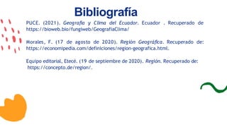 Bibliografía
PUCE. (2021). Geografía y Clima del Ecuador. Ecuador . Recuperado de
https://bioweb.bio/fungiweb/GeografiaClima/
Morales, F. (17 de agosto de 2020). Región Geográfica. Recuperado de:
https://economipedia.com/definiciones/region-geografica.html.
Equipo editorial, Etecé. (19 de septiembre de 2020). Región. Recuperado de:
https://concepto.de/region/.
 