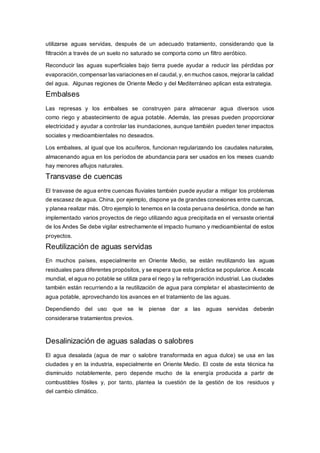 utilizarse aguas servidas, después de un adecuado tratamiento, considerando que la 
filtración a través de un suelo no saturado se comporta como un filtro aeróbico. 
Reconducir las aguas superficiales bajo tierra puede ayudar a reducir las pérdidas por 
evaporación, compensar las variaciones en el caudal, y, en muchos casos, mejorar la calidad 
del agua. Algunas regiones de Oriente Medio y del Mediterráneo aplican esta estrategia. 
Embalses 
Las represas y los embalses se construyen para almacenar agua diversos usos 
como riego y abastecimiento de agua potable. Además, las presas pueden proporcionar 
electricidad y ayudar a controlar las inundaciones, aunque también pueden tener impactos 
sociales y medioambientales no deseados. 
Los embalses, al igual que los acuíferos, funcionan regularizando los caudales naturales, 
almacenando agua en los períodos de abundancia para ser usados en los meses cuando 
hay menores aflujos naturales. 
Transvase de cuencas 
El trasvase de agua entre cuencas fluviales también puede ayudar a mitigar los problemas 
de escasez de agua. China, por ejemplo, dispone ya de grandes conexiones entre cuencas, 
y planea realizar más. Otro ejemplo lo tenemos en la costa peruana desértica, donde se han 
implementado varios proyectos de riego utilizando agua precipitada en el versaste oriental 
de los Andes Se debe vigilar estrechamente el impacto humano y medioambiental de estos 
proyectos. 
Reutilización de aguas servidas 
En muchos países, especialmente en Oriente Medio, se están reutilizando las aguas 
residuales para diferentes propósitos, y se espera que esta práctica se popularice. A escala 
mundial, el agua no potable se utiliza para el riego y la refrigeración industrial. Las ciudades 
también están recurriendo a la reutilización de agua para completar el abastecimiento de 
agua potable, aprovechando los avances en el tratamiento de las aguas. 
Dependiendo del uso que se le piense dar a las aguas servidas deberán 
considerarse tratamientos previos. 
Desalinización de aguas saladas o salobres 
El agua desalada (agua de mar o salobre transformada en agua dulce) se usa en las 
ciudades y en la industria, especialmente en Oriente Medio. El coste de esta técnica ha 
disminuido notablemente, pero depende mucho de la energía producida a partir de 
combustibles fósiles y, por tanto, plantea la cuestión de la gestión de los residuos y 
del cambio climático. 
 
