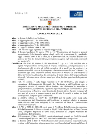 1
D.D.G. n. 1181
REPUBBLICA ITALIANA
REGIONE SICILIANA
ASSESSORATO REGIONALE TERRITORIO E AMBIENTE
DIPARTIMENTO REGIONALE DELL’AMBIENTE
IL DIRIGENTE GENERALE
Visto lo Statuto della Regione Siciliana;
Vista la legge regionale n. 2 del 10/04/1978;
Vista la legge regionale n. 39 del 18/05/1977;
Vista la legge regionale n. 78 del 04/08/1980;
Vista la Legge 22 febbraio 1994, n. 146;
Visto l’art. 91 della legge regionale n. 6 del 03 maggio 2001;
Visto il decreto legislativo 31 marzo 1998, n. 112 “Conferimento di funzioni e compiti
amministrativi dello Stato alle regioni ed agli enti locali, in attuazione del capo I della
legge 15 marzo 1997, n. 59” e s.m.i., ed in particolare l’art. 86, secondo il quale “alla
gestione dei beni del demanio idrico provvedono le regioni e gli enti locali competenti
per territorio”;
Considerato che l’art. 61, comma 1, del sopracitato D. Lgs. n. 152/06 stabilisce che le
regioni “e) provvedono, per la parte di propria competenza, all’organizzazione e al
funzionamento del servizio di polizia idraulica ed a quelli per la gestione e la
manutenzione delle opere e degli impianti e la conservazione dei beni” e inoltre “h)
assumono ogni altra iniziativa ritenuta necessaria in materia di conservazione e
difesa del territorio, del suolo e del sottosuolo e di tutela ed uso delle acque nei bacini
idrografici di competenza ed esercitano ogni altra funzione prevista dalla presente
sezione”;
Visto l’art. 71, comma 7, della legge regionale n. 9 del 15/05/2013, che integra le
competenze dell’Assessorato Regionale del Territorio e dell’Ambiente con le
competenze relative al demanio idrico fluviale, con riferimento in particolare a
“programmazione, realizzazione e gestione degli interventi per l’esecuzione di opere
di manutenzione ordinaria e straordinaria del demanio idrico fluviale, compresi gli
interventi di urgenza e somma urgenza nonché tutte le attività a valere sui fondi
extraregionali, compresi quelli comunitari”;
Vista la direttiva interna n. 42559 del 14/10/2013 con la quale, nelle more della
riorganizzazione del Dipartimento dell’Ambiente, le pratiche relative al demanio
idrico fluviale sono state assegnate in via transitoria all’Area 3 “Comunicazione
istituzionale e servizi”;
Visto il D.P.R. n. 3074 del 14/05/14 con il quale il Presidente della Regione, in esecuzione
della Deliberazione di Giunta regionale n. 96 del 29/04/14 conferisce al Dott. Gaetano
Gullo, Dirigente Regionale di terza fascia, l’incarico di Dirigente Generale del
Dipartimento dell’Ambiente.
Visto il Regolamento (CE) n. 1303/2013 recante disposizioni generali sui Fondi Strutturali
Comunitari per il periodo 2007-2013 e successive modifiche e integrazioni;
Vista la delibera CIPE n. 113/12 “Individuazione delle amministrazioni responsabili della
gestione e dell’attuazione di programmi/interventi finanziati nell’ambito del Piano di
 