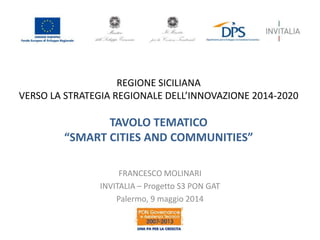 REGIONE SICILIANA
VERSO LA STRATEGIA REGIONALE DELL’INNOVAZIONE 2014-2020
TAVOLO TEMATICO
“SMART CITIES AND COMMUNITIES”
FRANCESCO MOLINARI
INVITALIA – Progetto S3 PON GAT
Palermo, 9 maggio 2014
 