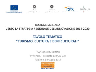 REGIONE SICILIANA
VERSO LA STRATEGIA REGIONALE DELL’INNOVAZIONE 2014-2020
TAVOLO TEMATICO
“TURISMO, CULTURA E BENI CULTURALI”
FRANCESCO MOLINARI
INVITALIA – Progetto S3 PON GAT
Palermo, 8 maggio 2014
 