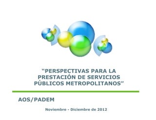 “PERSPECTIVAS PARA LA
    PRESTACIÓN DE SERVICIOS
            Ó
   PÚBLICOS METROPOLITANOS”


AOS/PADEM
      Noviembre - Diciembre de 2012
 