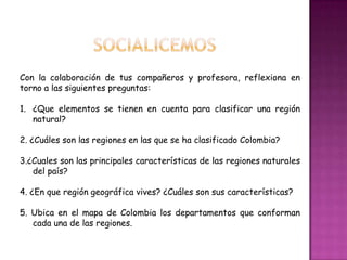 socialicemosCon la colaboración de tus compañeros y profesora, reflexiona en torno a las siguientes preguntas:¿Que elementos se tienen en cuenta para clasificar una región natural?2. ¿Cuáles son las regiones en las que se ha clasificado Colombia?3.¿Cuales son las principales características de las regiones naturales del país?4. ¿En que región geográfica vives? ¿Cuáles son sus características?5. Ubica en el mapa de Colombia los departamentos que conforman cada una de las regiones.