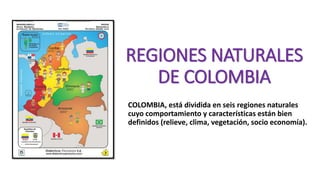 REGIONES NATURALES
DE COLOMBIA
COLOMBIA, está dividida en seis regiones naturales
cuyo comportamiento y características están bien
definidos (relieve, clima, vegetación, socio economía).
 
