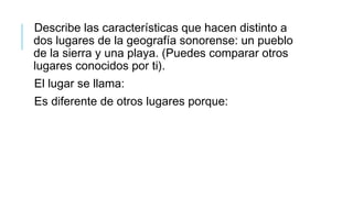 Describe las características que hacen distinto a
dos lugares de la geografía sonorense: un pueblo
de la sierra y una playa. (Puedes comparar otros
lugares conocidos por ti).
El lugar se llama:
Es diferente de otros lugares porque:
 
