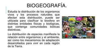 BIOGEOGRAFÍA.
Estudia la distribución de los organismos
vivos y los procesos naturales que
afectan esta distribución, puede ser
utilizada para clasificar la biosfera en
distintas entidades físicas y biológicas,
que contenga comunidades bióticas
distintivas.
La distribución de especies manifiesta la
relación entre organismos y el ambiente,
así como los mecanismos de adaptación
desarrollados para vivir en cada región
de la Tierra.
 