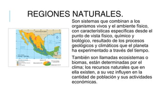 REGIONES NATURALES.
Son sistemas que combinan a los
organismos vivos y el ambiente físico,
con características específicas desde el
punto de vista físico, químico y
biológico, resultado de los procesos
geológicos y climáticos que el planeta
ha experimentado a través del tiempo.
También son llamadas ecosistemas o
biomas, están determinadas por el
clima; los recursos naturales que en
ella existen, a su vez influyen en la
cantidad de población y sus actividades
económicas.
 