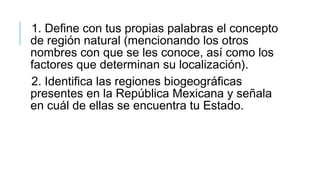 1. Define con tus propias palabras el concepto
de región natural (mencionando los otros
nombres con que se les conoce, así como los
factores que determinan su localización).
2. Identifica las regiones biogeográficas
presentes en la República Mexicana y señala
en cuál de ellas se encuentra tu Estado.
 