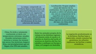 La estepa comprende un
territorio llano y muy extenso, de
vegetación herbácea(carece casi
por completo de vegetación
arbórea).Suele definirse como un
desierto frío, para diferenciarla de
los conocidos desiertos
tórridos(unos de los mas
calurosos del mundo.
Localización: Ocupan amplias
zonas del interior de los
continentes. Son las grandes áreas
de pasto y cultivo del planeta, por
eso, son un componente de la
superficie de la tierra muy
importante para la humanidad.
Estas regiones se encuentran lejos
del mar, con clima árido
continental.
Clima: Es árido y netamente
continental, es decir, con
temperaturas extremas. anuales.
Grandes variaciones entre
invierno y verano; los veranos
son secos y los inviernos, largos y
fríos, con precipitaciones que no
llegan a los 250 mm anuales.
Entre los animales propios de la
estepa en las distintas regiones
del planeta están el coyote y el
bisonte en América del norte, el
avestruz en América del Sur, los
caballos y antílopes en Europa y
Asia, y el canguro en Australia.
La vegetación predominante es
la herbácea, hierbas bajas y
matorrales, siendo comunes las
gramíneas, los arbustos
espinosos, las hierbas y matas
aromáticas.
 