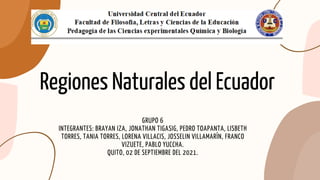 Regiones Naturales del Ecuador
GRUPO 6
INTEGRANTES: BRAYAN IZA, JONATHAN TIGASIG, PEDRO TOAPANTA, LISBETH
TORRES, TANIA TORRES, LORENA VILLACIS, JOSSELIN VILLAMARÍN, FRANCO
VIZUETE, PABLO YUCCHA.
QUITO, 02 DE SEPTIEMBRE DEL 2021.
 
