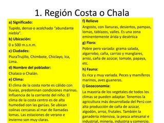 1. Región Costa o Chala
a) Significado:
Tupido, denso o acolchado “abundante
niebla”.
b) Ubicación:
0 a 500 m.s.n.m.
c) Ciudades:
PiuraTrujillo, Chimbote, Chiclayo, Ica,
Lima.
d) Nombre del poblador:
Chalaco o Chalán.
e) Clima:
El clima de la costa norte es cálido con
lluvias, predominan condiciones marinas.
Influencia de la corriente del niño. El
clima de la costa centro es de alta
humedad con las garúas. Se ubican
colinas cercanas al mar de llamadas
lomas. Las estaciones de verano e
invierno son muy claras.
f) Relieve
Angosto, con llanuras, desiertos, pampas,
lomas, tablazos, valles. Es una zona
eminentemente árida y desértica
g) Flora:
Pobre pero variada: grama salada,
algarrobo, caña, carrizo y manglares,
arroz, caña de azúcar, tomate, papaya,
etc.
h) Fauna:
Es rica y muy variada. Peces y mamíferos
marinos, aves guaneras.
i) Geoeconomía:
La mayoría de los vegetales de todos los
climas se pueden adaptar. Tenemos la
agricultura más desarrollada del Perú con
alta producción de caña de azúcar,
algodón, arroz, frutales. También la
ganadería intensiva, la pesca artesanal e
industrial, minería, industria y comercio.
 