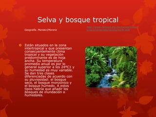 Selva y bosque tropical
                                   http://www.conevyt.org.mx/cursos/curso
   Geografía. Mendez|Moreno        s/vaco/contenido/revista/vc15r.htm




 Están situados en la zona
  intertropical y que presentan
  consecuentemente clima
  tropical y su vegetación
  predominante es de hoja
  ancha. Su temperatura
  promedio anual es por lo
  general superior a los 24ºC1 y
  su humedad es muy variable.
  Se dan tres clases
  diferenciadas de acuerdo con
  su pluviosidad: el bosque
  seco, el bosque monzónico y
  el bosque húmedo. A estos
  tipos habría que añadir los
  bosques de inundación o
  humedales.
 