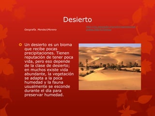 Desierto
                                   http://es.wikipedia.org/wiki/regiones/nat
  Geografía. Mendez|Moreno         urales/586767000iop




 Un desierto es un bioma
  que recibe pocas
  precipitaciones. Tienen
  reputación de tener poca
  vida, pero eso depende
  de la clase de desierto;
  en muchos existe vida
  abundante, la vegetación
  se adapta a la poca
  humedad y la fauna
  usualmente se esconde
  durante el día para
  preservar humedad.
 
