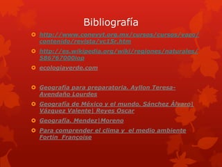 Bibliografía
 http://www.conevyt.org.mx/cursos/cursos/vaco/
  contenido/revista/vc15r.htm
 http://es.wikipedia.org/wiki/regiones/naturales/
  586767000iop
 ecologiaverde.com


 Geografía para preparatoria. Ayllon Teresa-
  Avendaño Lourdes
 Geografía de México y el mundo. Sánchez Álvaro|
  Vázquez Valente| Reyes Oscar
 Geografía. Mendez|Moreno
 Para comprender el clima y el medio ambiente
  Fortin Françoise
 