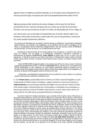 algunos sitios en tablazos y pampas elevadas; y, en no pocos casos, desaparecen las
llanuras para dar lugar a escarpas que caen casi perpendicularmente sobre el mar.
Algunas pampas están cubiertas de arenas antiguas o de las que los ríos llevan
actualmente al mar. Este las transporta de sur a norte, por acción de la Corriente
Peruana; una vez que las olas las arrojan a la orilla, son desecadas por el sol ; luego, ya
con menor peso, son arrastradas y transportadas por el viento, dando origen a los
arenales, tanto sobre las llanuras, cuanto sobre los cerros más próximos, muchos de
los cuales quedan totalmente cubiertos.
Las arenas así llevadas por el viento, forman dunas y médanos: las primeras adoptan
varias formas, en cuanto a los médanos, es el nombre con el cual se designa, en el
Perú, a los grandes cerros cubiertos íntegramente por las arenas, como el Médano
de Pacasmayo, al norte de Ancón, en el Departamento de Lima.
Analizando el pensamiento de los observadores más conspicuos y recientes de nuestra
costa en relación con el relieve y la hidrografía, podríamos considerar, conforme al
pensamiento de Augusto WEBERBAUER, cinco sectores o partes que, de sur a norte, son los
siguientes: 1) Desde la frontera con Chile hasta Pisco; 2) Desde Pisco hasta Trujillo; 3) Desde
Trujillo hasta Punta Pariñas; 4) Desde Punta Pariñas hasta Tumbes; 5) Desde Tumbes hasta
Zarumilla.
Erwin SCHWE1GGER otorga principalía a los paisajes que ofrece la costa a quien la observa
navegando paralelamente a ella. La divide en tres zonas: Norte, Centro y Sur; y considera esta
última subdividida en dos subzonas. La Zona Norte comprende desde la frontera con el
Ecuador hasta Punta Aguja; la Zona Centro abarca desde Punta Aguja hasta la Isla Sangallán; y la
Zona Sur va desde la Isla Sangallán hasta la frontera con Chile.
Unificando y completando el pensamiento de los profesores antes citados con nuestras
propias observaciones, podemos establecer que:
1.- En el Primer Sector, comprendido entre la frontera con Chile y la Isla de Sangallán, la costa
es baja desde la frontera hasta el río Caplina.. Luego se presenta, en forma casi continua, la
Cadena Costanera, con cerros de poca elevación que llegan muy cerca del mar o hasta la misma
orilla, dando origen a estrechas fajas más o menos planas, a acantilados muy escarpados y a
llanuras que aparecen al este de la Cadena; estas llanuras, en unos "pocos casos, tienen una
altitud inferior a los 500 metros, pero generalmente los sobrepasan.
El primer tramo de la Cadena Costanera, que va desde el Río Caplina hasta el Río Sama, se
denomina Sierra Morena: al este de la Sierra Morena se extienden tierras planas a 200 metros
de altitud. Del Río Sama al Río Tambo sigue la Cadena Costanera pero con mayor altitud y cortada
por los Ríos Locumba y Moquegua a través de estrechos valles. Prosigue hacia el norte y, al ser
cortada por los Ríos Tambo y Majes, deja amplios valles que llegan al mar. Entre las bocas de los
Ríos Majes y Chaparra, las pampas son sustituidas por tierras onduladas. Desde el Río Chaparra al
Río Yauca, algunas crestas de la Cadena de los Andes llegan hasta el mar, así como algunos
cerros de la Cadena Costanera. De las Lomas de Atiquipa bajan arroyos efímeros en los meses
de inviernos lluviosos. Desde el Río Yauca hasta más al norte del Puerto de Lomas, se extiende
una costa baja, llana, interrumpida por médanos. Cerca de la Bahía de San Nicolás reaparece la
Cadena Costanera, formando mesetas de superficies onduladas, inclinadas hacia el este y escar-
padas en el lado marino. En este tramo se levanta el gran Cerro Tunga o Monte Criterión.
Prosigue la Cadena Costanera con el nombre de Mesa de Doña María Francisca; de ella se
desprenden dos penínsulas que forman la Bahía de la Independencia. Concluye la Cadena Cos-
tanera en la Península de Paracas y en la Isla de Sangallán. En este tramo llegan al mar las aguas
del Río Grande. Las del Río Ica se pierden en los arenales de la costa, pérdida compensada
 
