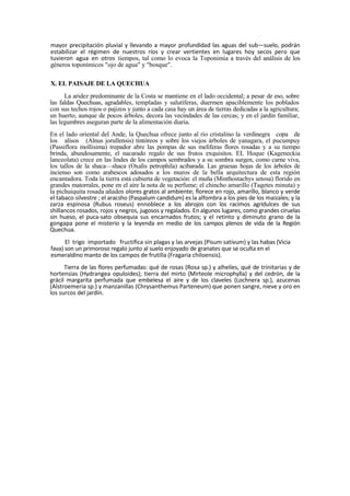 mayor precipitación pluvial y llevando a mayor profundidad las aguas del sub—suelo, podrán
estabilizar el régimen de nuestros ríos y crear vertientes en lugares hoy secos pero que
tuvieron agua en otros tiempos, tal como lo evoca la Toponimia a través del análisis de los
géneros toponímicos "ojo de agua" y "bosque".
X. EL PAISAJE DE LA QUECHUA
La aridez predominante de la Costa se mantiene en el lado occidental; a pesar de eso, sobre
las faldas Quechuas, agradables, templadas y salutíferas, duermen apaciblemente los poblados
con sus techos rojos o pajizos y junto a cada casa hay un área de tierras dedicadas a la agricultura;
un huerto, aunque de pocos árboles, decora las vecindades de las cercas; y en el jardín familiar,
las legumbres aseguran parte de la alimentación diaria.
En el lado oriental del Ande, la Quechua ofrece junto al río cristalino la verdinegra copa de
los alisos (Alnus jorullensis) tintóreos y sobre los viejos árboles de yanagara, el pucumpuy
(Passiflora mollisima) trepador abre las pompas de sus melíferas flores rosadas y a su tiempo
brinda, abundosamente, el nacarado regalo de sus frutos exquisitos. EL Hoque (Kageneckia
lanceolata) crece en las lindes de los campos sembrados y a su sombra surgen, como carne viva,
los tallos de la shaca—shaca (Oxalis petrophila) acibarada. Las gruesas hojas de los árboles de
incienso son como arabescos adosados a los muros de la bella arquitectura de esta región
encantadora. Toda la tierra está cubierta de vegetación: el muña (Minthostachys setosa) florido en
grandes matorrales, pone en el aire la nota de su perfume; el chincho amarillo (Tagetes minuta) y
la pichuiquita rosada añaden olores gratos al ambiente; florece en rojo, amarillo, blanco y verde
el tabaco silvestre ; el aracsho (Paspalum candidum) es la alfombra a los pies de los maizales; y la
zarza espinosa (Rubus roseus) ennoblece a los abrojos con los racimos agridulces de sus
shillancos rosados, rojos y negros, jugosos y regalados. En algunos lugares, como grandes ciruelas
sin hueso, el puca-sato obsequia sus encarnados frutos; y el retinto y diminuto grano de la
gongapa pone el misterio y la leyenda en medio de los campos plenos de vida de la Región
Quechua.
El trigo importado fructifica sin plagas y las arvejas (Pisum sativum) y las habas (Vicia
fava) son un primoroso regalo junto al suelo enjoyado de granates que se oculta en el
esmeraldino manto de los campos de frutilla (Fragaria chiloensis).
Tierra de las flores perfumadas: qué de rosas (Rosa sp.) y alhelíes, qué de trinitarias y de
hortensias (Hydrangea opuloides); tierra del mirto (Mirteole microphylla) y del cedrón, de la
grácil margarita perfumada que embelesa el aire y de los claveles (Lochnera sp.), azucenas
(Alstroemeria sp.) y manzanillas (Chrysanthemus Parteneum) que ponen sangre, nieve y oro en
los surcos del jardín.
 