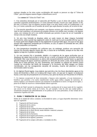 regiones situadas en las otras costas occidentales del mundo se parecen en algo al "clima de
Chala", pero de ninguna manera llegan a identificarse con él.
Las causas del "clima de Chala" son:
1.- Una atmósfera dominada por el anticiclón del Pacífico y por el alisio del sudeste, más dos
corrientes regionales predominantes: el viento llamado brisado virazón que sopla durante el día,
del mar a la tierra y que en algunos sectores llega a ser muy fuerte como en Lambayeque y en
Ica; y el viento conocido con el nombre de terral, que sopla durante la noche, de la tierra al mar.
2.- Una presión atmosférica casi constante, con algunos sectores que ofrecen cierta variabilidad,
todo lo cual contribuye a la presencia de grandes sectores con nieblas muy cerradas y de algunas
zonas, con ventanas de sol o con niebla esfumada que permite el paso de un sol suavizado y
tenue o de una simple resolana.
3.- Un aire muy húmedo se desplaza sobre un suelo reseco sin dejar ninguna humedad
permanente, salvo cuando hay vegetación sobre él, razón por la cual es posible afirmar que en
la mayor parte de la Región Chala no hay vegetación no porque falte agua, sino que no hay agua
porque falta vegetación sembrada por el hombre, la cual, al captar la humedad del aire, daría
origen a puquiales y arroyuelos.
4.- Una temperatura templada casi uniforme que, sin embargo, produce una sensación de
intenso frío durante algunos meses del año, a causa de la humedad, aunque en los días más
álgidos no baje de 11 grados centígrados.
5.- Un mar siempre frío o templado, debido a la surgencia de las aguas profundas que se
desplazan de abajo hacía arriba y corren de sur a norte, al impulso de la corriente marina de
Humboldt. Mar cuya temperatura se altera sólo excepcionalmente cuando hacen su aparición
grandes lenguas de aguas oceánicas calientes en dirección de oeste a este, hasta alcanzar las
orillas de la costa peruana. Un mar, finalmente, que también se calienta de manera cíclica
cuando las corrientes del Golfo de Guayaquil y la Corriente del Niño alargan sus límites
meridionales, con las consiguientes secuelas de escualos, muerte del plancton y lluvias
torrenciales sobre la costa.
6.- Un régimen fluvial regular, muy original, que permite a los ríos llevar abundantes aguas en los
meses de Diciembre a Abril, en la época del mayor calor, sin que por lo regular se produzcan
lluvias u otro tipo de precipitación en el Centro y Sur; pero las lluvias son frecuentes en el Norte.
7.- Un régimen excepcional de lavas torrenciales o huaycos extra regionales, a la par destructores y
benéficos, que permiten a los suelos empobrecidos recibir aguas turbias cargadas de nutrientes, de
materia orgánica y de elementos menores que mantienen la fertilidad de la tierra a lo largo de los siglos, a
pesar de ser objeto de sucesivas e ininterrumpidas labores agrícolas.
El "Clima de Chala" permite la aclimatación, desarrollo y producción de la mayor parte de los vegetales
que crecen en los demás climas de la tierra. Así, por ejemplo, Lima ha sido una ciudad jardín y
actualmente prosperan aún admirablemente en los jardines de las casas particulares, el más variado de los
muestrarios vegetales del orbe.
V. FLORA Y VEGETACIÓN DE LA CHALA
Dentro de la unidad del relieve costanero, la diversidad de suelos y el agua disponible determinan varios
tipos de vegetación:
1) Vegetación del litoral marino.
2) Vegetación de los esteros.
3) Vegetación de las islas.
4) Vegetación de los campos de arena con napa freática.
5) Vegetación de la ribera fluvial, monte ribereño o matorral costanero.
6) Vegetación de las lomas.
7) Vegetación de los barrancos.
8) Vegetación de los lugares polvorientos y movedizos
9) Vegetación de las lagunas y pantanos.
10) Vegetación de los campos cultivados y vecindades de ellos.
 