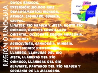DATOS BÁSICOS.
REGIÓN ORINOQUIA   Extensión: 310.000 Km2
                   Departamentos: Vichada,
                   Arauca, Casanare, Guainía,
                   Vaupés..
                   Limites: Rio Arauca y Meta, norte río
                   Orinoco, oriente cordillera
                   oriental, occidente región amazonia.
                   Economía:
                   agricultura, ganadería, minería.
                   Subregiones: Piedemonte
                   llanero, llanuras del río
                   Meta, llanuras del río
                   Orinoco, llanuras del río
                   Guaviare, Pantanos del río Arauca y
                   serranía de la Macarena.
 