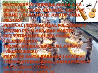 Gastronomía: ternera asada a la
brasa, hayacas, tamales, chica de
úname y guarapo de jugo de caña.
Fiestas:
Festival internacional folclórico y
turismo del llano (San Martín)
Encuentro mundial del coleo
(Villavicencio)
Torneo internacional del joropo
(Villavicencio)
Fiesta de Santa Barbará (Arauca)
Torneo internacional contrapunteo y
la voz recia (Yopal)
 