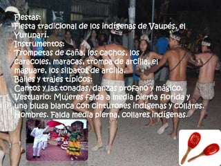 Fiestas:
Fiesta tradicional de los indígenas de Vaupés, el
Yuruparí.
Instrumentos:
Trompetas de caña, los cachos, los
caracoles, maracas, trompa de arcilla, el
maguare, los silbatos de arcilla.
Bailes y trajes típicos:
Cantos y las tonadas, danzas profano y mágico.
Vestuario: Mujeres falda a media pierna florida y
una blusa blanca con cinturones indígenas y collares.
Hombres. Falda media pierna, collares indígenas.
 