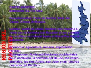 DATOS BÁSICOS:
      Extensión: 83.170 Km2

      Departamentos: Parte de Nariño, Valle del
      Cauca, Choco, Antioquia.

      Limites: Golfo de uraba, frontera con Panamá al
REGIÓN DEL




      norte con la frontera con Ecuador al sur y desde
      la cordillera occidental hasta el litoral Pacífico al
PACÍFICO




      occidente.

      Economía: agricultura, minería, explotación
      forestal.
      Subregiones: Norte estribaciones occidentales
      de la cordillera, la serranía del Baudó, los valles
      aluviales, los ríos Atrato, san Juan y las llanuras
      costeras del Pacífico.
 