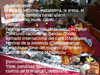 Gastronomía:
Tamales, lechona, mazamorra, la arepa, el
sancocho, bandeja paisa, ajiaco
santafereño, mute, cabro.
Fiestas:
Festival internacional de la cultura (Tunja)
Concurso nacional de Bandas (Paipa)
Reinado internacional del café (Manizales)
Festival de la molienda (Cundinamarca)
Reinado nacional del turismo (Girardot)
Desfile de silleteros (Antioquia)

Instrumentos:
Tiple, bandolas, guitarra y los instrumentos
típicos de la música Colombiana.
 