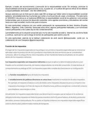 Ejemplo, a través del reconocimiento y promoción de la responsabilidad social. Sin embargo, promover la
responsabilidad social de las organizaciones no es, ni puede ser, un sustituto del ejercicio eficaz de los deberes
y responsabilidades del Estado”. (Ver ISO 26000:2010).
Aunque pareciera que es triste que en pleno siglo XXI se tenga que hablar sobre la responsabilidad social del
gobierno, lamentablemente hay mucha tela que cortar y mucho por discutir, exigir y monitorear. Por esta razón,
el 18/02/2914 discutimos en el tradicional #RSEchat, la responsabilidad social de los gobiernos como actores
fundamentales para el proceso de desarrollo sostenible, como agentes promotores y articuladores del cambio
hacia una mejor sociedad, mucho más justa e inclusiva.
En esta oportunidad contamos con una nutrida participación de representantes de Ibero América (España,
México, Argentina, Chile, Colombia, Venezuela entre otros), algunos participantes habituales y con numerosos
nuevos participantes a los cuales doy la más cordial bienvenida.
Lamentablemente por la situación actual del país me ha sido imposible acceder a Internet de una forma fluida
y continua, razón por la cual no tengo el número de participantes pero estimo unos 50.
En esta oportunidad, además de la habitual colaboración de Jordi Jaumà @dresponsable conté con la
colaboración de Luís Carapaica @gerenciaycambio
Función de los impuestos
El origen de los impuestos especiales es muy antiguo. Los primeros impuestos especiales que se conocen se
aplicaban sobre la producción de vino y productos importados de otros territorios que se consideraban
suntuosos, allá en la antigua Roma. Estos impuestos, se han mantenido hasta la actualidady se encuadran
dentro de los impuestos indirectos.
Los impuestos especiales son impuestos indirectos porque se aplican a determinados productos y son
lineales con la cantidad consumida, de manera independiente a la renta del consumidor. En esta tesitura, el
comportamiento es análogo al IVA. Los impuestos especiales cumplen dos funciones en su configuración:
 La función recaudatoria típica de todos los impuestos
 El establecimiento de políticas directoras en otras áreas mediante la modulación de estos impuestos.
Por ejemplo, el impuesto al tabacoo a los alcoholes como impuestos disuasorios para su consumo o los
impuestos a la energía con fines de mejora de infraestructuras, políticas energéticas o control del consumo
para desplazar unas energías a otras.
Actualmente, los impuestos especiales tienen una denominación europea, que se traduce en la existencia
obligatoria de estos impuestos en todos los países miembros de la UE para el tabaco, el alcohol y productos
derivados, cerveza e hidrocarburos. Por su parte, en España contamos con impuestos especiales específicos
sobre la electricidad y determinados medios de transporte.
 