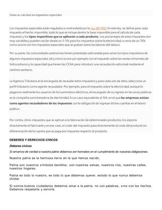 Cómo se calculan los impuestos especiales
Los impuestos especiales están regulados a nivel estatal por la Ley 38/1992. En esta ley, se define para cada
impuesto el hecho imponible, todo lo que se incluye dentro la base imponible para el cálculode cada
impuesto y los tipos impositivos que se aplicarán a cada producto. Los porcentajes de estos impuestos son
muy variables y pueden oscilar desde un 3-5% para los impuestos sobre la electricidad, a cerca de un 70%
como ocurre con los impuestos especiales que se graban sobre las labores del tabaco.
Por su parte, las comunidades autónomas tienen potestades adicionales para variar los tipos impositivos de
algunos impuestos especiales, tal y como ocurre por ejemplo con el impuesto sobre las ventas minoristas de
hidrocarburos y la capacidad que tienen las CCAA para introducir una recaudación adicional mediante el
céntimo sanitario.
La Agencia Tributaria es la encargada de recaudar estos impuestos y para cada uno de ellos, selecciona un
perfil tributario como agente recaudador. Por ejemplo, para el impuesto sobre la electricidad, aunque lo
pagamos realmente los usuarios de los suministros eléctricos, el encargado de su ingreso en las arcas públicas
es la compañía suministradora de electricidad. Es un caso equivalente al IVA, en el que las empresas actúan
como agentes recaudadores de los impuestos con la obligación de ingresar dichas cuantías en el tesoro
público.
Por contra, otros impuestos que se aplican a la fabricación de determinados productos, los soporta
directamente el fabricante y en ese caso, el coste del impuesto pasa directamente al coste del productosin
diferenciación de la cuantía que se paga por impuesto respecto el producto.
DEBERES Y DERECHOS CIVICOS
Deberes civicos
Si amamos de verdad a nuestra patria debemos ser honrados en el cumplimiento de nuestras obligaciones.
Nuestra patria es la hermosa tierra en la que hemos nacido.
Patria son nuestros símbolos benditos, son nuestras selvas, nuestros ríos, nuestras calles,
nuestros hogares.
Patria es todo lo nuestro, es todo lo que debemos querer, estodo lo que nunca debemos
olvidar.
Si somos buenos ciudadanos debemos amar a la patria, no con palabras, s ino con los hechos.
Debemos respetarla y servirla.
 
