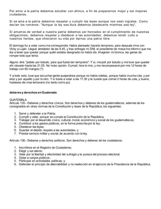 Por amor a la patria debemos estudiar con ahinco, a fin de prepararnos mejor y ser mejores
ciudadanos.
Si se ama a la patria debemos respetar y cumplir las leyes aunque nos sean ingratas. Como
decían los romanos: "Aunque la ley sea dura debemos obedecerla mientras sea ley".
Si amamos de verdad a nuestra patria debemos ser honrados en el cumplimiento de nuestras
obligaciones; debemos respetar y obedecer a las autoridades; debemos rendir culto a
nuestros heróes, que ofrecieron su vida por darnos una patria libre.
El domingo fui a votar como me correspondía. Había planeado hacerlo temprano, para después irme con
Vicky a Luján. Llegué alrededor de las 9.45, y tras entregar mi DNI, el presidente de mesa me informo que me
iba a tener que quedar porque quién estaba designado no había ido. Imaginen mi bronca, las ganas de
romper todo que tenía.
Alguno dirá: "jodete por boludo, para que fuiste tan temprano". Y si, me jodí por boludo y me tuve que quedar
ahi clavado hasta las 21.55. No hubo opción. Cumplí, hice lo mio, y me recompesaron por mis 12 horas de
trabajo con 60 mangos (?)
Y a todo esto, tuve que escuchar gente quejandose porque no había voletas, porque había mucha cola, y por
esto y por aquello y por lo otro. Y si fuiste a votar a las 17.30 y te tuviste que comer 2 horas de cola, y bueno,
hubieses ido mas temprano (no tanto como yo).
deberes y derechos en Guatemala
GUATEMALA
Artículo 135.- Deberes y derechos cívicos. Son derechos y deberes de los guatemaltecos, además de los
consignados en otras normas de la Constitución y leyes de la República, los siguientes:
1. Servir y defender a la Patria;
2. Cumplir y velar, porque se cumpla la Constitución de la República;
3. Trabajar por el desarrollo cívico, cultural, moral, económico y social de los guatemaltecos;
4. Contribuir a los gastos públicos, en la forma prescrita por la ley;
5. Obedecer las leyes;
6. Guardar el debido respeto a las autoridades; y
7. Prestar servicio militar y social, de acuerdo con la ley.
Artículo 136.- Deberes y derechos políticos. Son derechos y deberes de los ciudadanos:
1. Inscribirse en el Registro de Ciudadanos;
2. Elegir y ser electo;
3. Velar por la libertad y efectividad del sufragio y la pureza del proceso electoral;
4. Optar a cargos públicos;
5. Participar en actividades políticas; y
6. Defender el principio de alternabilidad y no reelección en el ejercicio de la Presidencia de la República.
 